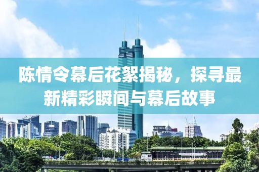 陈情令幕后花絮揭秘，探寻最新精彩瞬间与幕后故事