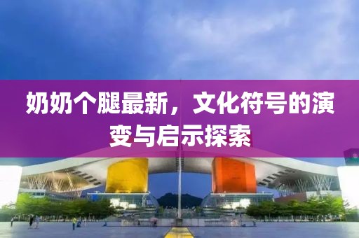 奶奶个腿最新，文化符号的演变与启示探索