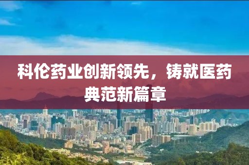 科伦药业创新领先，铸就医药典范新篇章