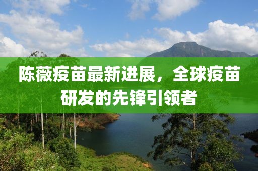 陈薇疫苗最新进展，全球疫苗研发的先锋引领者
