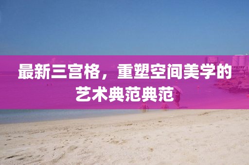 最新三宫格，重塑空间美学的艺术典范典范