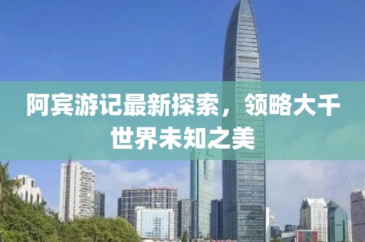 阿宾游记最新探索，领略大千世界未知之美