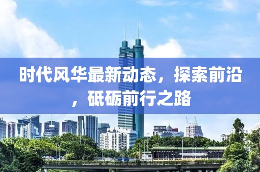 时代风华最新动态，探索前沿，砥砺前行之路