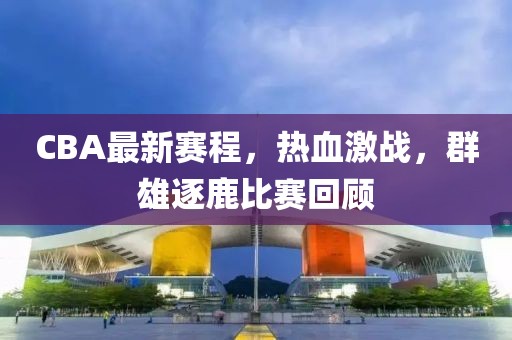CBA最新赛程，热血激战，群雄逐鹿比赛回顾