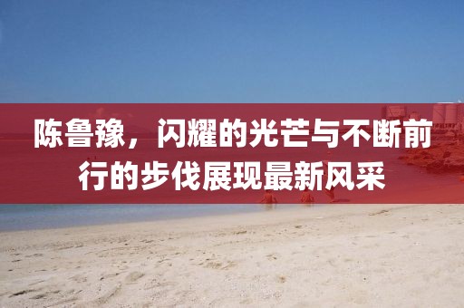陈鲁豫，闪耀的光芒与不断前行的步伐展现最新风采