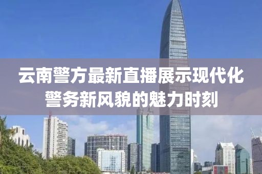 云南警方最新直播展示现代化警务新风貌的魅力时刻