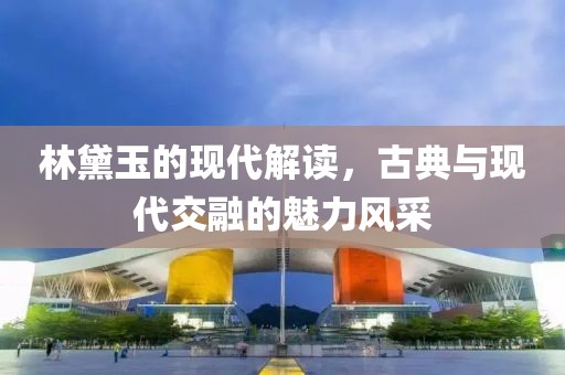 林黛玉的现代解读，古典与现代交融的魅力风采