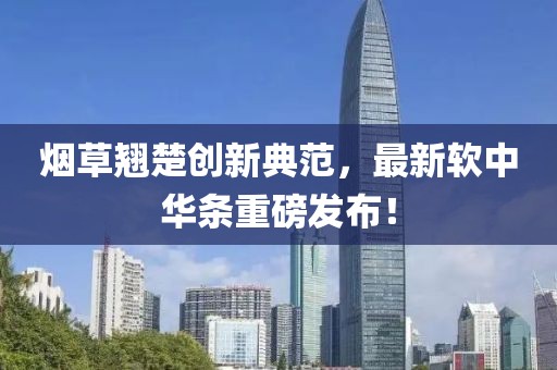 烟草翘楚创新典范，最新软中华条重磅发布！