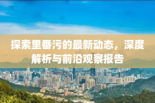 探索里番污的最新动态，深度解析与前沿观察报告