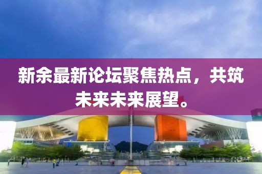 新余最新论坛聚焦热点，共筑未来未来展望。