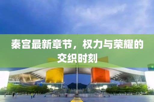 秦宫最新章节，权力与荣耀的交织时刻