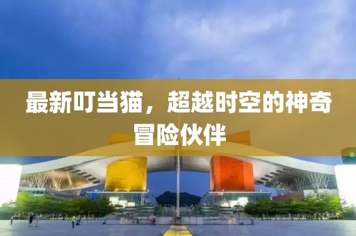 最新叮当猫，超越时空的神奇冒险伙伴
