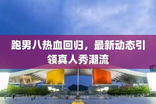 跑男八热血回归，最新动态引领真人秀潮流
