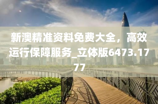 新澳精准资料免费大全，高效运行保障服务_立体版6473.1777