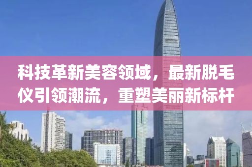 科技革新美容领域，最新脱毛仪引领潮流，重塑美丽新标杆