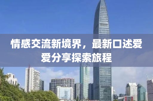 情感交流新境界，最新口述爱爱分享探索旅程