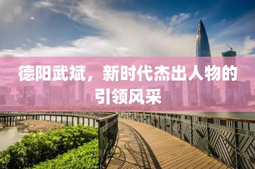 德阳武斌，新时代杰出人物的引领风采