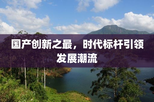 国产创新之最，时代标杆引领发展潮流