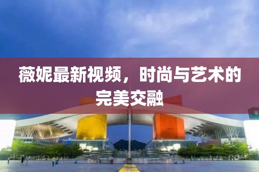 薇妮最新视频，时尚与艺术的完美交融