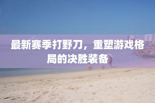 最新赛季打野刀，重塑游戏格局的决胜装备