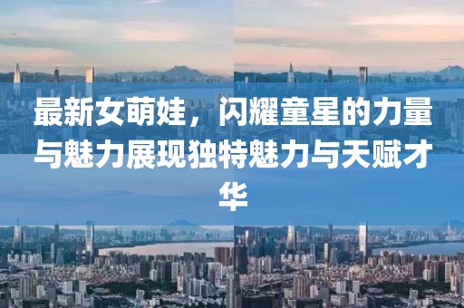 最新女萌娃，闪耀童星的力量与魅力展现独特魅力与天赋才华