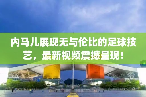 内马儿展现无与伦比的足球技艺，最新视频震撼呈现！