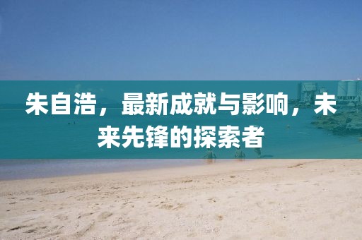 朱自浩，最新成就与影响，未来先锋的探索者