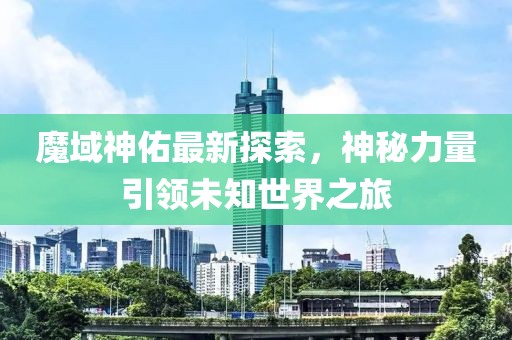 魔域神佑最新探索，神秘力量引领未知世界之旅