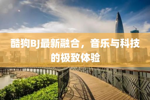 酷狗BJ最新融合，音乐与科技的极致体验