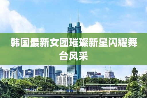 韩国最新女团璀璨新星闪耀舞台风采