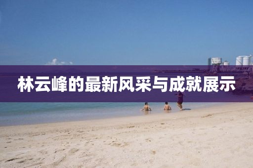 林云峰的最新风采与成就展示