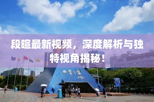 段暄最新视频，深度解析与独特视角揭秘！