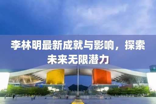 李林明最新成就与影响，探索未来无限潜力