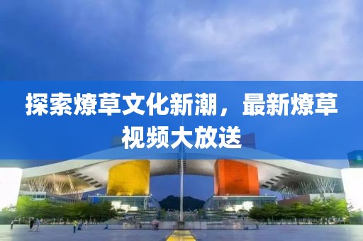 探索燎草文化新潮，最新燎草视频大放送