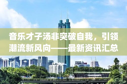 音乐才子汤非突破自我，引领潮流新风向——最新资讯汇总