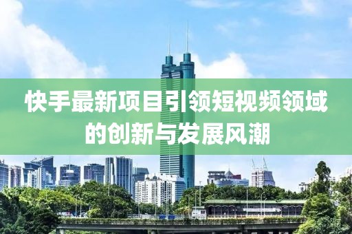 快手最新项目引领短视频领域的创新与发展风潮