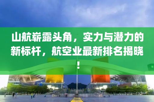 山航崭露头角，实力与潜力的新标杆，航空业最新排名揭晓！