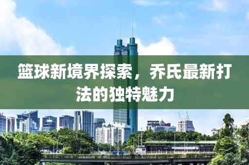 篮球新境界探索，乔氏最新打法的独特魅力
