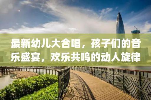 最新幼儿大合唱，孩子们的音乐盛宴，欢乐共鸣的动人旋律