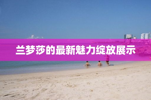兰梦莎的最新魅力绽放展示