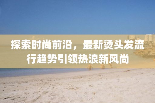探索时尚前沿，最新烫头发流行趋势引领热浪新风尚