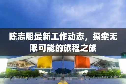 陈志朋最新工作动态，探索无限可能的旅程之旅