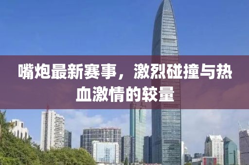 嘴炮最新赛事，激烈碰撞与热血激情的较量