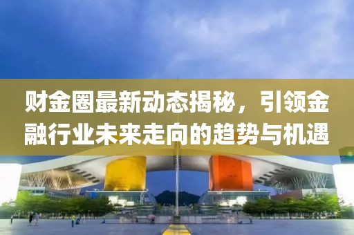财金圈最新动态揭秘，引领金融行业未来走向的趋势与机遇