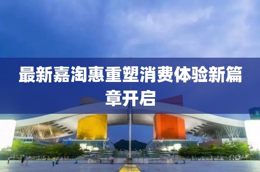最新嘉淘惠重塑消费体验新篇章开启