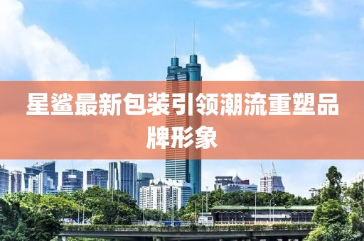 星鲨最新包装引领潮流重塑品牌形象