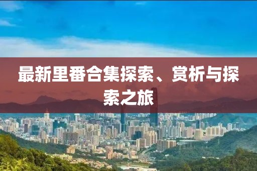 最新里番合集探索、赏析与探索之旅