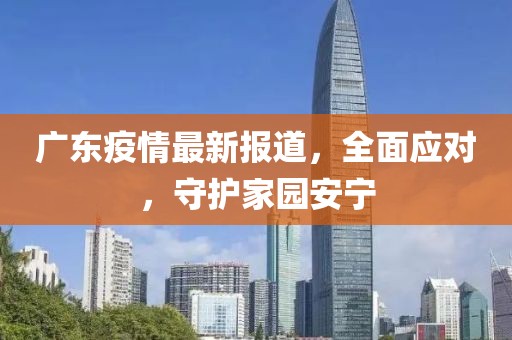 广东疫情最新报道，全面应对，守护家园安宁