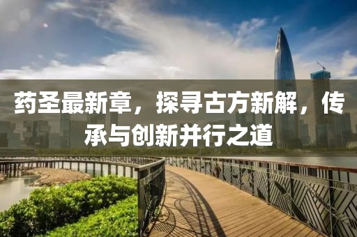 药圣最新章，探寻古方新解，传承与创新并行之道