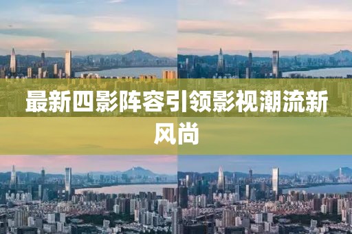 最新四影阵容引领影视潮流新风尚